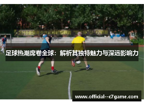 足球热潮席卷全球：解析其独特魅力与深远影响力