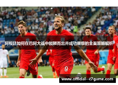 阿根廷如何在巴阿大战中脱颖而出并成功晋级的全面策略解析 阿根廷如何在巴阿大战中脱颖而出并成功晋级的全面策略解析