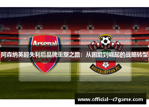 阿森纳英超失利后品牌重塑之路:从困境到崛起的战略转型 阿森纳英超失利后品牌重塑之路:从困境到崛起的战略转型