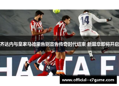 齐达内与皇家马德里告别宣告传奇时代结束 新篇章即将开启