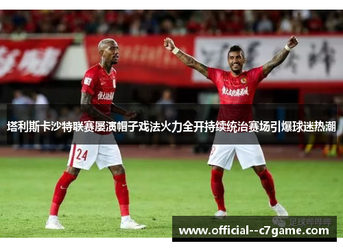 塔利斯卡沙特联赛屡演帽子戏法火力全开持续统治赛场引爆球迷热潮